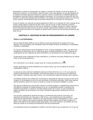 desempeñar su papel de transportador de oxígeno y entraña una hipóxia a nivel de los tejidos. El
organismo humano es, en los adultos, capaz de luchar contra esta agresión ya que está equipado de
un sistema enzimático apto para efectuar la reacción inversa y transformar la metahemoglobina en
hemoglobina reducida (sistema metahemoglobina reductasa). Por el contrario el organismo del niño
de pecho no posee este equipamiento enzimático y los riesgos de intoxicaciones graves son entonces
mucho mayores. Adicionalmente está la toxicidad indirecta por la formación de nitrosaminas.

Ya que ha habido una reducción de aproximadamente el 80% en el contenido de nitrito residual de las
carnes curadas desde la mitad de los años 1970 y que las carnes curadas modernas contienen
substancial actividad reductora en la forma de ascorbatos, se deben reevaluar el riesgo o beneficio
para la salud derivado del consumo de carnes curadas, especialmente desde el punto de vista de
acumualr evidencia científica con respecto al requerimiento humano por las funciones protectoras del
oxido nitrico.


        CAPITULO 3: ADITIVOS DE USO EN PROCESAMIENTO DE CARNES

 Tema 4: Los Polifosfatos

 Son las sales del ácido fosfórico que se obtiene a partir del calentamiento alcalino de la roca
 fosfórica. Entre los fosfatos más empleados están los fosfatos simples (ortofosfatos), monofosfatos,
 difosfatos y polifosfatos.

 Se conocen clásicamente el ácido ortofósforico H3PO4, el ácido metafosfórico HPO3, que deriva del
 precedente por eliminación de una molécula de agua y el ácido pirofosfórico H 4P2O7, obtenido por
 condensación de dos moléculas de ácido ortofosfórico con eliminación de una molécula de agua.

 Condensando varias moléculas de ácido ortofosfórico, se obtienen los ácidos polifosfóricos de cadena
 lineal, cuya fórmula general es :


 H(n+2)P(n)O(3n+1) en donde n puede variar de 2 (ácido pirofosfórico) a 10       6.

 Existen igualmente los ácidos polifosfóricos de cadena cíclica, que son los polímeros del ácido
 metafosfórico (HPO3)n.

 La estructura cíclica está bien establecida para los primeros términos (n=3, n=4), pero para los
 grados de polimerización más elevados, se tendría que pensar en una estructura en cadenas de
 gran longitud, rizándose sobre ellas mismas, con eventualmente ligazones laterales entre cadenas.

 Los fosfatos alcalinos son usados para incrementar la capacidad de retención de agua de las carnes
 curadas. En la actualidad su uso no es aún permitido en productos embutidos. Ellos tienen algunos
 efectos beneficos, tales como reducir el grado de “purga” en productos enlatados y cocidos.

 Hay algunas evidencias de que también reducen la rancidez oxidativa, probablemente reduciendo la
 actividad pro-oxidante de metales pesados en la sal. Los polifosfatos ayudan a solubilizar las
 proteínas musculares y a disminuir la acidez (elevan el pH) de la carne, lo cual incrementa el
 espacio alrededor de las proteínas y así mayor cantidad de agua puede mantenerse entre las
 proteínas.

 Con la mayor capacidad de retención de agua, el rendimiento del producto incrementa, las
 superficies del producto son más secas y más firmes, y las emulsiones son más estables a
 temperaturas más elevadas. También se han argumentado mejores estabilidades en color y mejor
 sabor y olor. Debido a que muchos productos cárnicos están sujetos a la rancidez oxidativa, el
 efecto antioxidante de los fosfatos puede desempeñar una función benéfica. Los fosfatos son más
 efectivos cuando se incrementa la temperatura final de procesamiento.

 Los polifosfatos tienen la propiedad de modificar el pH del medio al que se adicionan. En el caso de
 