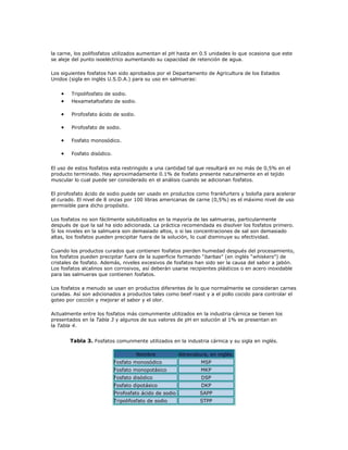 la carne, los polifosfatos utilizados aumentan el pH hasta en 0.5 unidades lo que ocasiona que este
se aleje del punto isoeléctrico aumentando su capacidad de retención de agua.

Los siguientes fosfatos han sido aprobados por el Departamento de Agricultura de los Estados
Unidos (sigla en inglés U.S.D.A.) para su uso en salmueras:


    •   Tripolifosfato de sodio.
    •   Hexametafosfato de sodio.

    •   Pirofosfato ácido de sodio.

    •   Pirofosfato de sodio.

    •   Fosfato monosódico.

    •   Fosfato disódico.


El uso de estos fosfatos esta restringido a una cantidad tal que resultará en no más de 0,5% en el
producto terminado. Hay aproximadamente 0.1% de fosfato presente naturalmente en el tejido
muscular lo cual puede ser considerado en el análisis cuando se adicionan fosfatos.

El pirofosfato ácido de sodio puede ser usado en productos como frankfurters y boloña para acelerar
el curado. El nivel de 8 onzas por 100 libras americanas de carne (0,5%) es el máximo nivel de uso
permisible para dicho propósito.

Los fosfatos no son fácilmente solubilizados en la mayoría de las salmueras, particularmente
después de que la sal ha sido adicionada. La práctica recomendada es disolver los fosfatos primero.
Si los niveles en la salmuera son demasiado altos, o si las concentraciones de sal son demasiado
altas, los fosfatos pueden precipitar fuera de la solución, lo cual disminuye su efectividad.

Cuando los productos curados que contienen fosfatos pierden humedad después del procesamiento,
los fosfatos pueden precipitar fuera de la superficie formando “barbas” (en inglés “whiskers”) de
cristales de fosfato. Además, niveles excesivos de fosfatos han sido ser la causa del sabor a jabón.
Los fosfatos alcalinos son corrosivos, así deberán usarse recipientes plásticos o en acero inoxidable
para las salmueras que contienen fosfatos.

Los fosfatos a menudo se usan en productos diferentes de lo que normalmente se consideran carnes
curadas. Así son adicionados a productos tales como beef roast y a el pollo cocido para controlar el
goteo por cocción y mejorar el sabor y el olor.

Actualmente entre los fosfatos más comunmente utilizados en la industria cárnica se tienen los
presentados en la Tabla 3 y algunos de sus valores de pH en solución al 1% se presentan en
la Tabla 4.


        Tabla 3. Fosfatos comunmente utilizados en la industria cárnica y su sigla en inglés.

                                      Nombre             Abreviatura, en inglés.
                            Fosfato monosódico                    MSP
                            Fosfato monopotásico                  MKP
                            Fosfato disódico                      DSP
                            Fosfato dipotásico                    DKP
                            Pirofosfato ácido de sodio           SAPP
                            Tripolifosfato de sodio              STPP
 