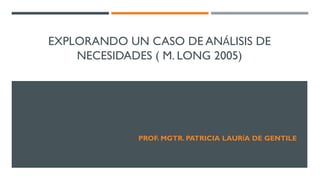 EXPLORANDO UN CASO DE ANÁLISIS DE
NECESIDADES ( M. LONG 2005)
PROF. MGTR. PATRICIA LAURÍA DE GENTILE
 