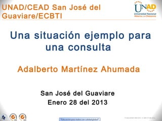 UNAD/CEAD San José del
Guaviare/ECBTI

 Una situación ejemplo para
        una consulta

   Adalberto Martínez Ahumada

        San José del Guaviare
          Enero 28 del 2013

                                FI-GQ-GCMU-004-015 V. 000-27-08-2011
 