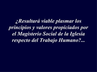 ¿Resultará viable plasmar los principios y valores propiciados por el Magisterio Social de la Iglesia respecto del Trabajo Humano?... 