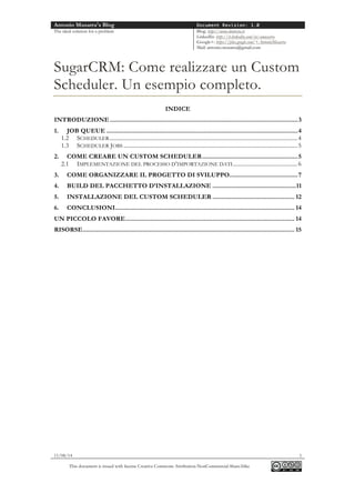 Antonio Musarra's Blog Document Revision: 1.0
The ideal solution for a problem Blog: http://www.dontesta.it
LinkedIn: http://it.linkedin.com/in/amusarra
Google+: https://plus.google.com/+AntonioMusarra
Mail: antonio.musarra@gmail.com
11/08/14 1
This document is issued with license Creative Commons Attribution-NonCommercial-ShareAlike
SugarCRM: Come realizzare un Custom
Scheduler. Un esempio completo.
INDICE
INTRODUZIONE ..............................................................................................................3
1. JOB QUEUE ................................................................................................................4
1.2 SCHEDULER...................................................................................................................................4
1.3 SCHEDULER JOBS .........................................................................................................................5
2. COME CREARE UN CUSTOM SCHEDULER........................................................5
2.1 IMPLEMENTAZIONE DEL PROCESSO D’IMPORTAZIONE DATI.............................................6
3. COME ORGANIZZARE IL PROGETTO DI SVILUPPO........................................7
4. BUILD DEL PACCHETTO D’INSTALLAZIONE .................................................11
5. INSTALLAZIONE DEL CUSTOM SCHEDULER ................................................ 12
6. CONCLUSIONI......................................................................................................... 14
UN PICCOLO FAVORE................................................................................................... 14
RISORSE............................................................................................................................ 15
 