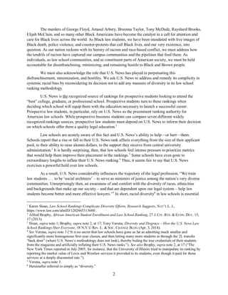 2
The murders of George Floyd, Amaud Arbery, Breonna Taylor, Tony McDade, Rayshard Brooks,
Elijah McClain, and so many other Black Americans have become the catalyst in a call for attention and
care for Black lives across the world. As Black law students, we have been inundated with live images of
Black death, police violence, and counter-protests that call Black lives, and our very existence, into
question. As our nation reckons with its history of racism and race-based conflict, we must address how
the tendrils of racism have captured our campus communities and the pipelines that feed them. As
individuals, as law school communities, and as constituent parts of American society, we must be held
accountable for disenfranchising, minimizing, and remaining hostile to Black and Brown people.
We must also acknowledge the role that U.S. News has played in perpetuating this
disfranchisement, minimization, and hostility. We ask U.S. News to address and remedy its complicity in
systemic racial bias by reconsidering its decision not to add any measure of diversity in its law school
ranking methodology.
U.S. News is the recognized source of rankings for prospective students looking to attend the
“best” college, graduate, or professional school. Prospective students turn to these rankings when
deciding which school will equip them with the education necessary to launch a successful career.
Prospective law students, in particular, rely on U.S. News as the preeminent ranking authority for
American law schools. While prospective business students can compare seven different widely
recognized rankings sources, prospective law students must depend on U.S. News to inform their decision
on which schools offer them a quality legal education.1
Law schools are acutely aware of this fact and U.S. News’s ability to help—or hurt—them.
Schools report that a rise or fall in their U.S. News rank affects everything from the size of their applicant
pool, to their ability to raise alumni dollars, to the support they receive from central university
administration.2
It is hardly surprising, then, that law schools feel intense pressure to prioritize metrics
that would help them improve their placement in the rankings.3
Some schools have even gone to
extraordinary lengths to inflate their U.S. News ranking.4
Thus, it seems fair to say that U.S. News
exercises a powerful hold over law schools.
As a result, U.S. News considerably influences the trajectory of the legal profession. “We train
law students . . . to be ‘social architects’ – to serve as ministers of justice among the nation’s very diverse
communities. Unsurprisingly then, an awareness of and comfort with the diversity of races, ethnicities
and backgrounds that make up our society – and that are dependent upon our legal system – help law
students become better and more effective lawyers.”5
In short, racial diversity6
in law schools is essential
1
Karen Sloan, Law School Rankings Complicate Diversity Efforts, Research Suggests, NAT’L L. J.,
https://www.law.com/almID/1202445313688/.
2
Alfred Brophy, African American Student Enrollment and Law School Ranking, 27 J. CIV. RTS. & ECON. DEV. 15,
17 (2013).
3
Sloan, supra note 1; Brophy, supra note 2, at 17; Tony Varona, Diversity and Disgrace – How the U.S. News Law
School Rankings Hurt Everyone, 38 N.Y.U Rev. L. & SOC. CHANGE BLOG (Apr. 3, 2014).
4
See Verona, supra note 3 (“It is no secret that law schools have gone as far as admitting much smaller and
significantly more homogenous first-year classes, and then letting many more students in through the 2L transfer
“back door” (where U.S. News’s methodology does not look), thereby hiding the true credentials of their students
from the magazine and artificially inflating their U.S. News ranks.”). See also Brophy, supra note 2, at 17 (“The
New York Times reported in July 2005, for instance, that the University of Illinois tried to manipulate its ranking by
reporting the market value of Lexis and Westlaw services it provided to its students, even though it paid for those
services at a deeply discounted rate.”).
5
Verona, supra note 3.
6
Hereinafter referred to simply as “diversity.”
 