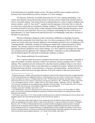 3
to the functioning of an equitable and just society. This alone should be reason enough to prioritize
diversity in law school admissions and, by extension, U.S. News rankings.7
Yet measures of diversity are notably absent from the U.S. News ranking methodology.8
Law
schools must therefore choose between their interest in having a diverse student body and their desire to
receive a favorable ranking.9
This tension between competing objectives creates a negative feedback loop,
wherein scholars—and U.S. News itself10
—regularly tout the importance of diversity. But it is often the
less diverse law schools that are rewarded by rankings validation.11
This, in turn, incentivizes law schools
to devalue the benefit of diversity efforts in legal education and all-together disregard the positive social
impact of diversity in the legal field. That is to say, in failing to acknowledge the value of diversity in
legal education, U.S. News reinforces the idea that diversity is an afterthought, rather than a vital part of
the fabric of a just society.
This line of thinking is dangerous in that it normalizes indifference to the plight of minority
students and the communities from which they come. As a direct consequence of the U.S. News rankings
system, law schools often reject minority applicants with tremendous potential in favor of applicants with
“rankings-friendly” credentials, resulting in a homogenous student body composed primarily of White
students.12
By creating a system in which diversity efforts must be approached cautiously to avoid
upsetting the delicate equilibrium of law school rankings, U.S. News implicitly encourages law schools to
view accepting minority applicants with “rankings-unfriendly” credentials as a risky undertaking that
must be balanced against the chief goal of maintaining “academic excellence.”
This is deeply problematic for several reasons.
First, it operates under the incorrect assumption that diversity, however desirable, is inherently at
odds with academic excellence and poses a threat to an institution’s pristine standing in the U.S. News
rankings. This assumption not only minimizes the value that minority candidates bring to a law school
classroom, but it also reduces them to mere data points in a standard risk analysis. Students from diverse
backgrounds bring with them varied experiences, viewpoints, and understanding—qualities that have
been shown to enrich and elevate the legal education of all of the students in their law school classes.13
7
Scholarly discourse is replete with anecdotal and empirical evidence of the benefits of diversity on legal education,
as well as the profession. For additional evidence, see Symposium, Does Race Matter in Educational Diversity? A
Legal and Empirical Analysis, 13 Rutgers Race & L. Rev. 75 (2012); Kevin Johnson, The Importance of Student
and Faculty Diversity at Law Schools: One Dean’s Perspective, 96 IOWA L. REV. 1549 (2011); Verona, supra note
3. See also Regents of Univ. of Cal. v. Bakke, 438 U.S. 265 (1978); Grutter v. Bollinger, 539 U.S. 306 (2003).
8
It is, however, included in its own separate index called the “Diversity Index.” In its current form, the U.S. News
diversity index does not do the work needed to address the issues raised herein.
9
Verona, supra note 3; Brophy, supra note 2, at 17.
10
See Gabriel Kuris, Advice for Aspiring Lawyers About Diversity in Law School, U.S. NEWS (May 18, 2020),
https://www.usnews.com/education/blogs/law-admissions-lowdown/articles/advice-for-aspiring-lawyers-about-
diversity-in-law-school.
11
See Verona, supra note 3 (“U.S. News actually rewards less diverse schools for admitting less diverse classes, and
altogether ignores the clear learning advantages at the more diverse schools.”).
12
Id.
13
Id. For a discussion of the robust impacts of law student diversity on both law school cohorts and society as a
whole, see Symposium, Does Race Matter in Educational Diversity? A Legal and Empirical Analysis, 13 Rutgers
Race & L. Rev. 75 (2012) (“Educational diversity is needed to further our highest national interests to educate
workers for an increasingly diverse domestic workforce, to prepare qualified professionals for an increasingly
diverse domestic society, to compete effectively in a global business world, to enable our military to carry out its
mission of national security, to sustain our political and cultural heritage and thereby maintain our society, and to
work toward achieving our highest aspiration - our ‘dream of one Nation, indivisible.’”).
 