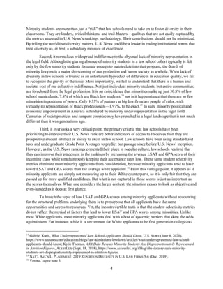 4
Minority students are more than just a “risk” that law schools need to take on to foster diversity in their
classrooms. They are leaders, critical thinkers, and trail-blazers—qualities that are not easily captured by
the metrics assessed in U.S. News’s rankings methodology. Their contributions should not be minimized.
By telling the world that diversity matters, U.S. News could be a leader in ending institutional norms that
treat diversity as, at best, a subsidiary measure of excellence.
Second, it normalizes widespread indifference to the abysmal lack of minority representation in
the legal field. Although the glaring absence of minority students in a law school cohort typically is felt
only by the few minority students fortunate enough to matriculate into that program, the dearth of
minority lawyers is a major shortcoming of our profession and harms society as a whole. When lack of
diversity in law schools is treated as an unfortunate byproduct of differences in education quality, we fail
to recognize the gravity of the issue. More importantly, we fail to understand that there is a human and
societal cost of our collective indifference. Not just individual minority students, but entire communities,
are foreclosed from the legal profession. It is no coincidence that minorities make up just 30.8% of law
school matriculants, 7.8% of which are Black law students;14
nor is it happenstance that there are so few
minorities in positions of power. Only 9.55% of partners at big law firms are people of color, with
virtually no representation of Black professionals—1.97%, to be exact.15
In sum, minority political and
economic empowerment in America is hindered by minority under-representation in the legal field.
Centuries of racist practices and rampant complacency have resulted in a legal landscape that is not much
different than it was generations ago.
Third, it overlooks a very critical point: the primary criteria that law schools have been
prioritizing to improve their U.S. News rank are better indicators of access to resources than they are
prospective student intellect or ability to excel in law school. Law schools have been using standardized
tests and undergraduate Grade Point Averages to predict bar passage since before U.S. News’ inception.
However, as the U.S. News rankings cemented their place in popular culture, law schools realized that
they can improve their placement in the rankings by increasing the average LSAT and GPA score of their
incoming class while simultaneously keeping their acceptance rates low. These same student selectivity
metrics eliminate most minority applicants from consideration, because minority applicants tend to have
lower LSAT and GPA scores than the average white applicant.16
From this vantage point, it appears as if
minority applicants are simply not measuring up to their White counterparts, so it is only fair that they are
passed up for more qualified candidates. But what is not captured in those scores is just as important as
the scores themselves. When one considers the larger context, the situation ceases to look as objective and
even-handed as it does at first glance.
To broach the topic of low LSAT and GPA scores among minority applicants without accounting
for the structural problems underlying them is to presuppose that all applicants have the same
opportunities and access to resources. Yet, the incontrovertible truth is that the student selectivity metrics
do not reflect the myriad of factors that lead to lower LSAT and GPA scores among minorities. Unlike
most White applicants, most minority applicants deal with a host of systemic barriers that skew the odds
against them. For instance, while it is uncommon for White applicants to be first generation college-or-
14
Gabriel Kuris, What Underrepresented Law School Applicants Should Know, U.S. NEWS (June 8, 2020),
https://www.usnews.com/education/blogs/law-admissions-lowdown/articles/what-underrepresented-law-school-
applicants-should-know; Kylie Thomas, ABA Data Reveals Minority Students Are Disproportionately Represented
in Attrition Figures, ACESSLEX (Sept. 18, 2018), https://www.accesslex.org/xblog/aba-data-reveals-minority-
students-are-disproportionately-represented-in-attrition-figures.
15
NAT’L ASS’N L. PLACEMENT, 2019 REPORT ON DIVERSITY IN U.S. LAW FIRMS 5-6 (Dec. 2019).
16
Verona, supra note 3.
 