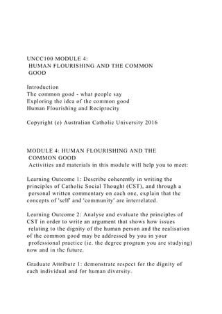 UNCC100 MODULE 4:
HUMAN FLOURISHING AND THE COMMON
GOOD
Introduction
The common good - what people say
Exploring the idea of the common good
Human Flourishing and Reciprocity
Copyright (c) Australian Catholic University 2016
MODULE 4: HUMAN FLOURISHING AND THE
COMMON GOOD
Activities and materials in this module will help you to meet:
Learning Outcome 1: Describe coherently in writing the
principles of Catholic Social Thought (CST), and through a
personal written commentary on each one, explain that the
concepts of 'self' and 'community' are interrelated.
Learning Outcome 2: Analyse and evaluate the principles of
CST in order to write an argument that shows how issues
relating to the dignity of the human person and the realisation
of the common good may be addressed by you in your
professional practice (ie. the degree program you are studying)
now and in the future.
Graduate Attribute 1: demonstrate respect for the dignity of
each individual and for human diversity.
 