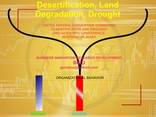 Desertification, Land
Degradation, Drought
UNITED NATIONS CONVENTION COMBATING
DESERTIFICATION AND DROUGHT
(2ND SCIENTIFIC CONFERENCE-
INTERDISCIPLINARY
SCIENCE POWERS OTHERS
ORGANIZATIONAL BEHAVIOR
BUSINESS INNOVATION RESEARCH DEVELOPMENT
BIRD
gsradjou@outlook.com
 