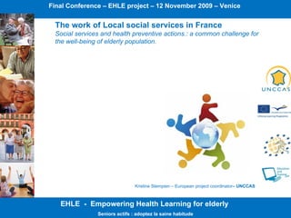 EHLE  -  Empowering Health Learning for elderly  Seniors actifs : adoptez la saine habitude The work of Local social services in France Social services and health preventive actions.: a common challenge for the well-being of elderly population. Final Conference – EHLE project – 12 November 2009 – Venice  Kristine Stempien – European project coordinator – UNCCAS  