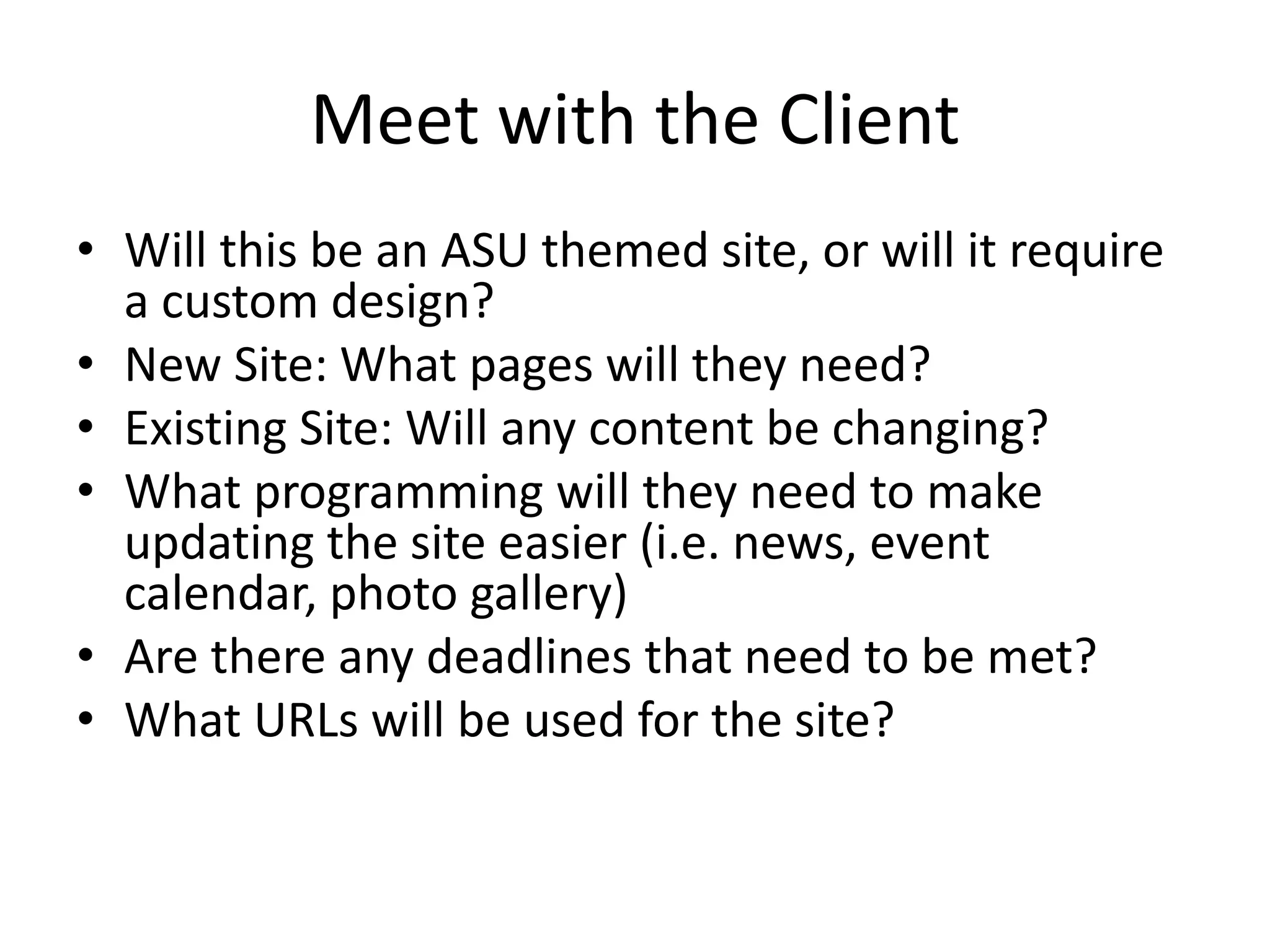 Meet with the Client
• Will this be an ASU themed site, or will it require
a custom design?
• New Site: What pages will they need?
• Existing Site: Will any content be changing?
• What programming will they need to make
updating the site easier (i.e. news, event
calendar, photo gallery)
• Are there any deadlines that need to be met?
• What URLs will be used for the site?
 