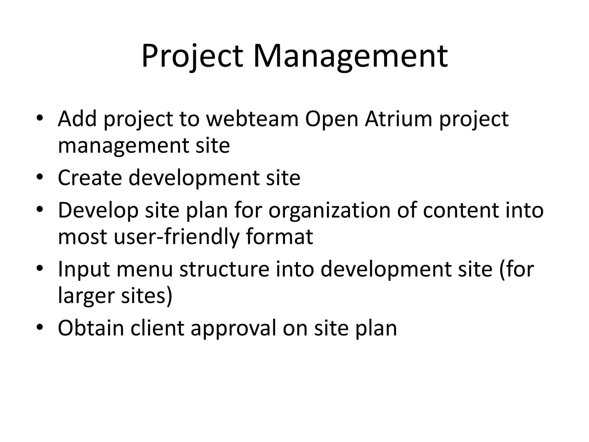 Project Management
• Add project to webteam Open Atrium project
management site
• Create development site
• Develop site plan for organization of content into
most user-friendly format
• Input menu structure into development site (for
larger sites)
• Obtain client approval on site plan
 