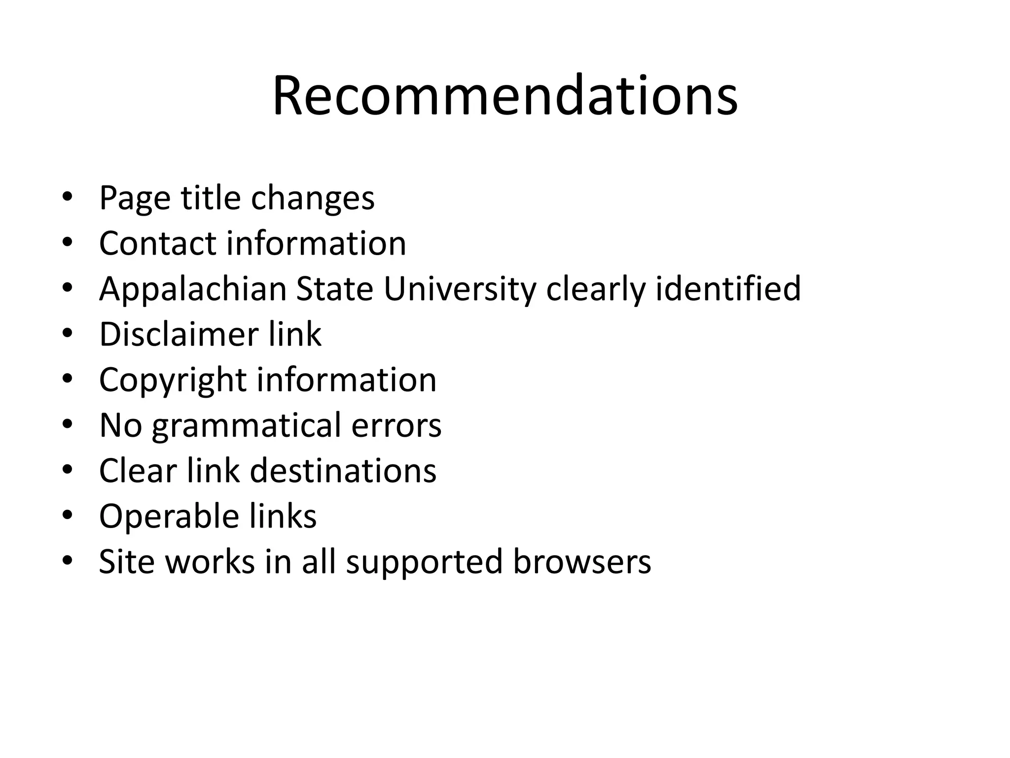 Recommendations
• Page title changes
• Contact information
• Appalachian State University clearly identified
• Disclaimer link
• Copyright information
• No grammatical errors
• Clear link destinations
• Operable links
• Site works in all supported browsers
 