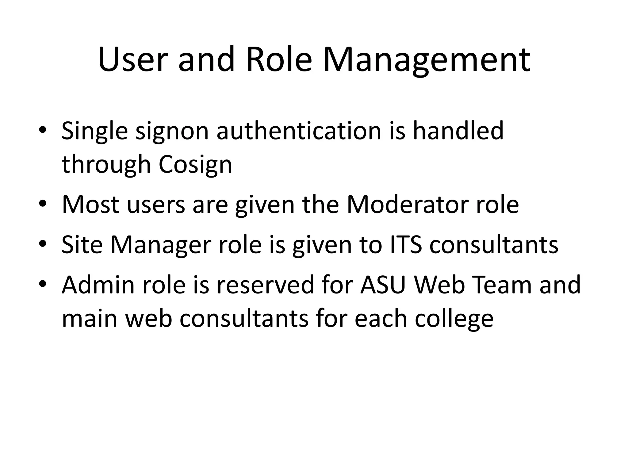 User and Role Management
• Single signon authentication is handled
through Cosign
• Most users are given the Moderator role
• Site Manager role is given to ITS consultants
• Admin role is reserved for ASU Web Team and
main web consultants for each college
 