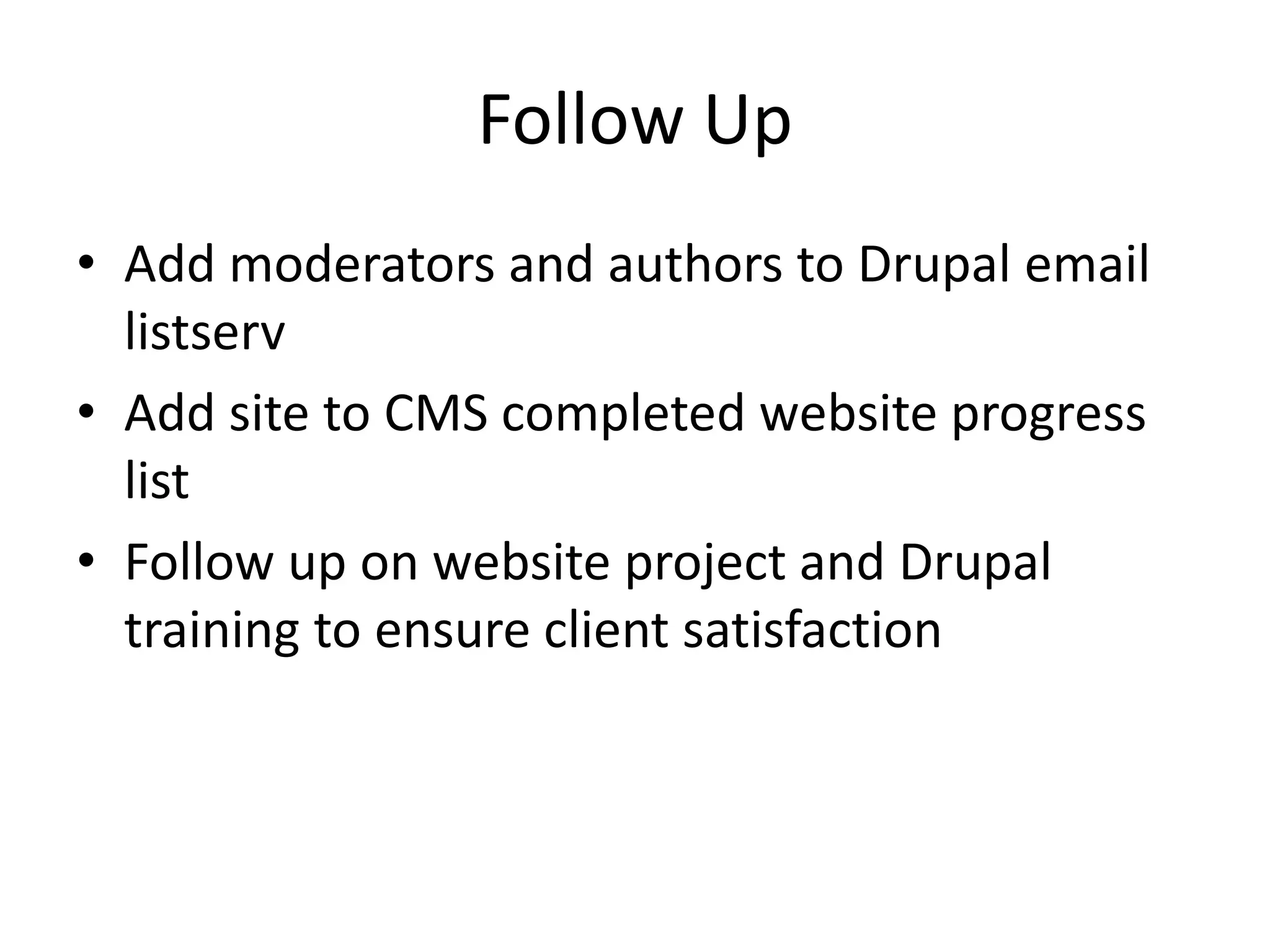 Follow Up
• Add moderators and authors to Drupal email
listserv
• Add site to CMS completed website progress
list
• Follow up on website project and Drupal
training to ensure client satisfaction
 