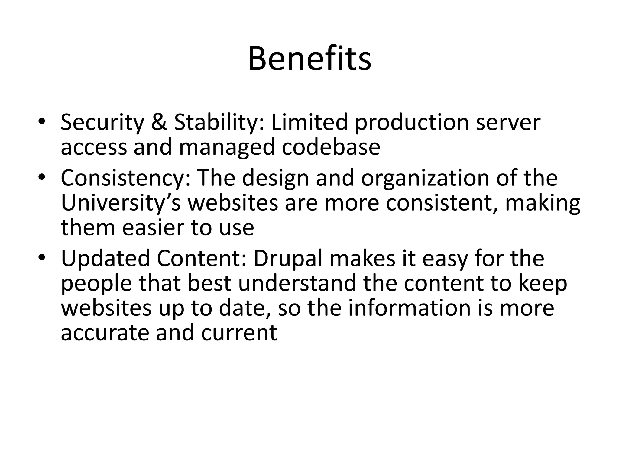 Benefits
• Security & Stability: Limited production server
access and managed codebase
• Consistency: The design and organization of the
University’s websites are more consistent, making
them easier to use
• Updated Content: Drupal makes it easy for the
people that best understand the content to keep
websites up to date, so the information is more
accurate and current
 