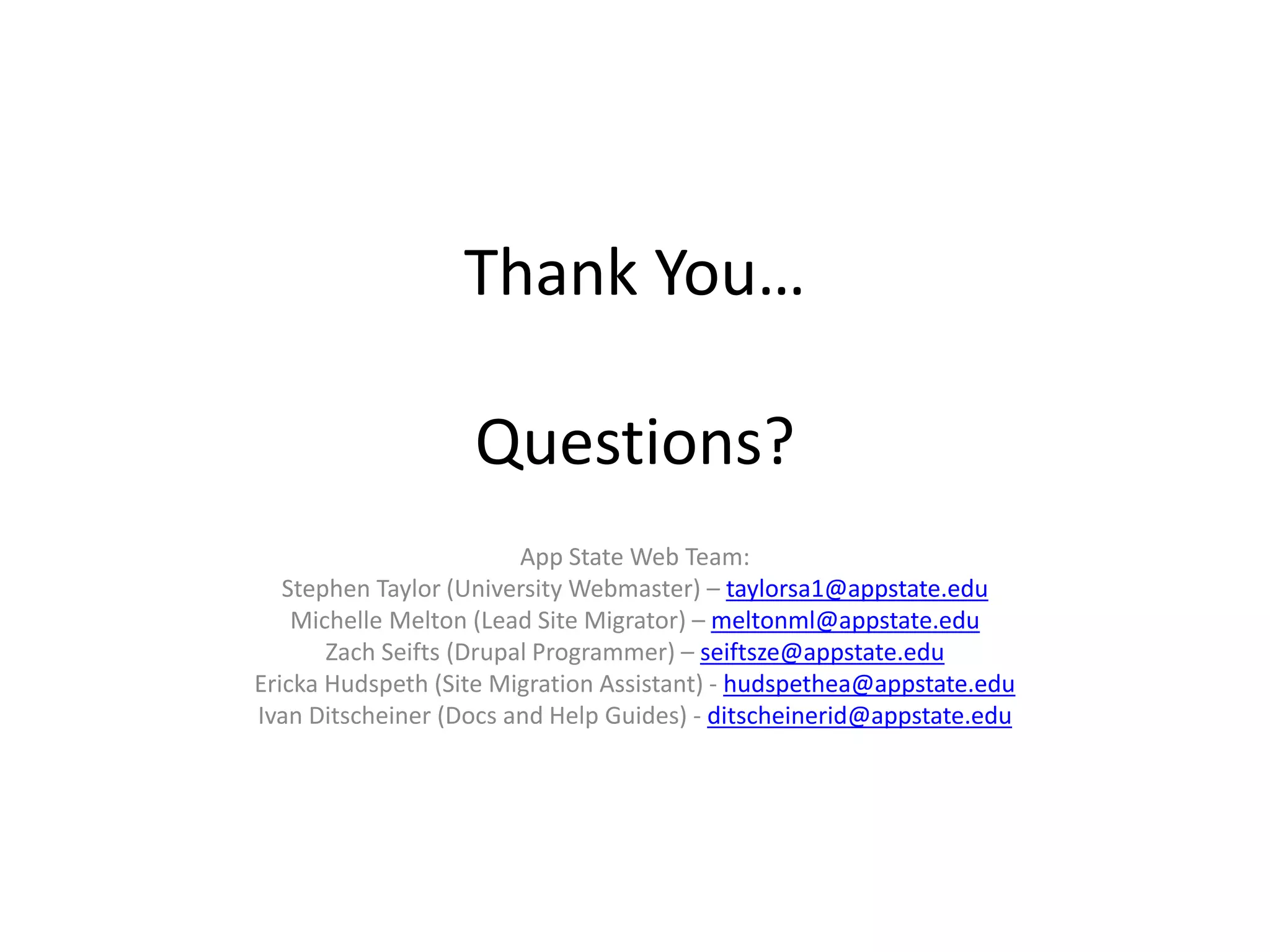 Thank You…
Questions?
App State Web Team:
Stephen Taylor (University Webmaster) – taylorsa1@appstate.edu
Michelle Melton (Lead Site Migrator) – meltonml@appstate.edu
Zach Seifts (Drupal Programmer) – seiftsze@appstate.edu
Ericka Hudspeth (Site Migration Assistant) - hudspethea@appstate.edu
Ivan Ditscheiner (Docs and Help Guides) - ditscheinerid@appstate.edu
 