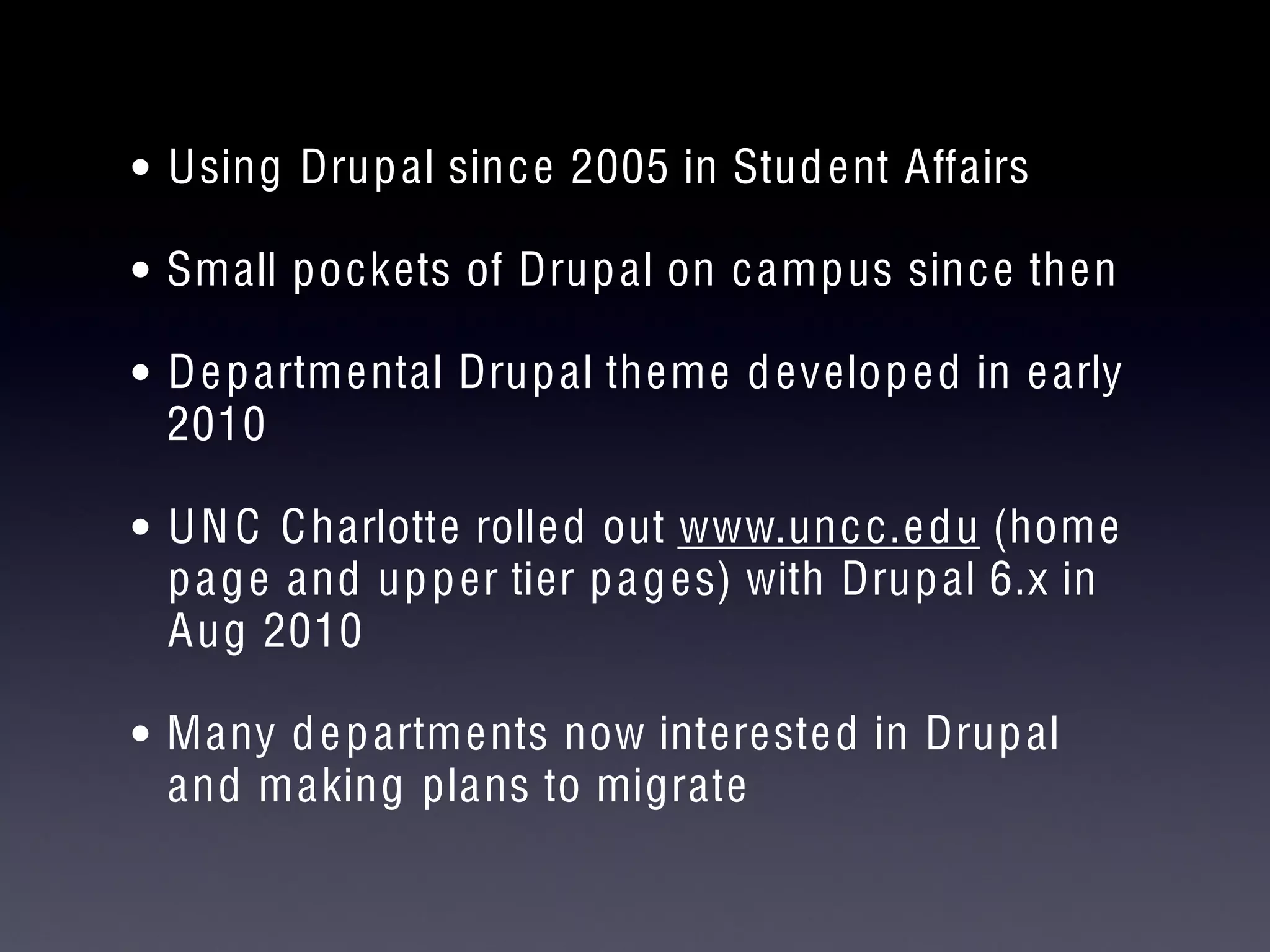 • Using Drupal since 2005 in Student Affairs
• Small pockets of Drupal on campus since then
• Departmental Drupal theme developed in early
2010
• UNC Charlotte rolled out www.uncc.edu (home
page and upper tier pages) with Drupal 6.x in
Aug 2010
• Many departments now interested in Drupal
and making plans to migrate
 
