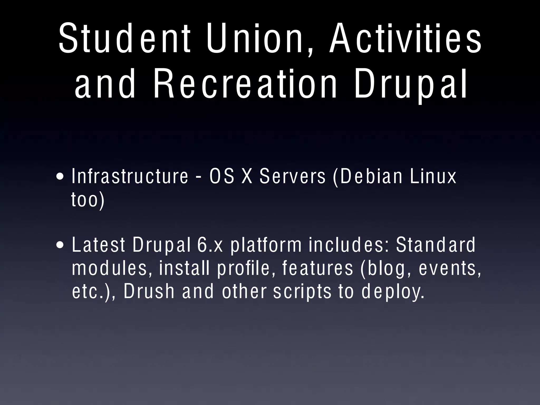 Student Union, Activities
and Recreation Drupal
• Infrastructure - OS X Servers (Debian Linux
too)
• Latest Drupal 6.x platform includes: Standard
modules, install proﬁle, features (blog, events,
etc.), Drush and other scripts to deploy.
 