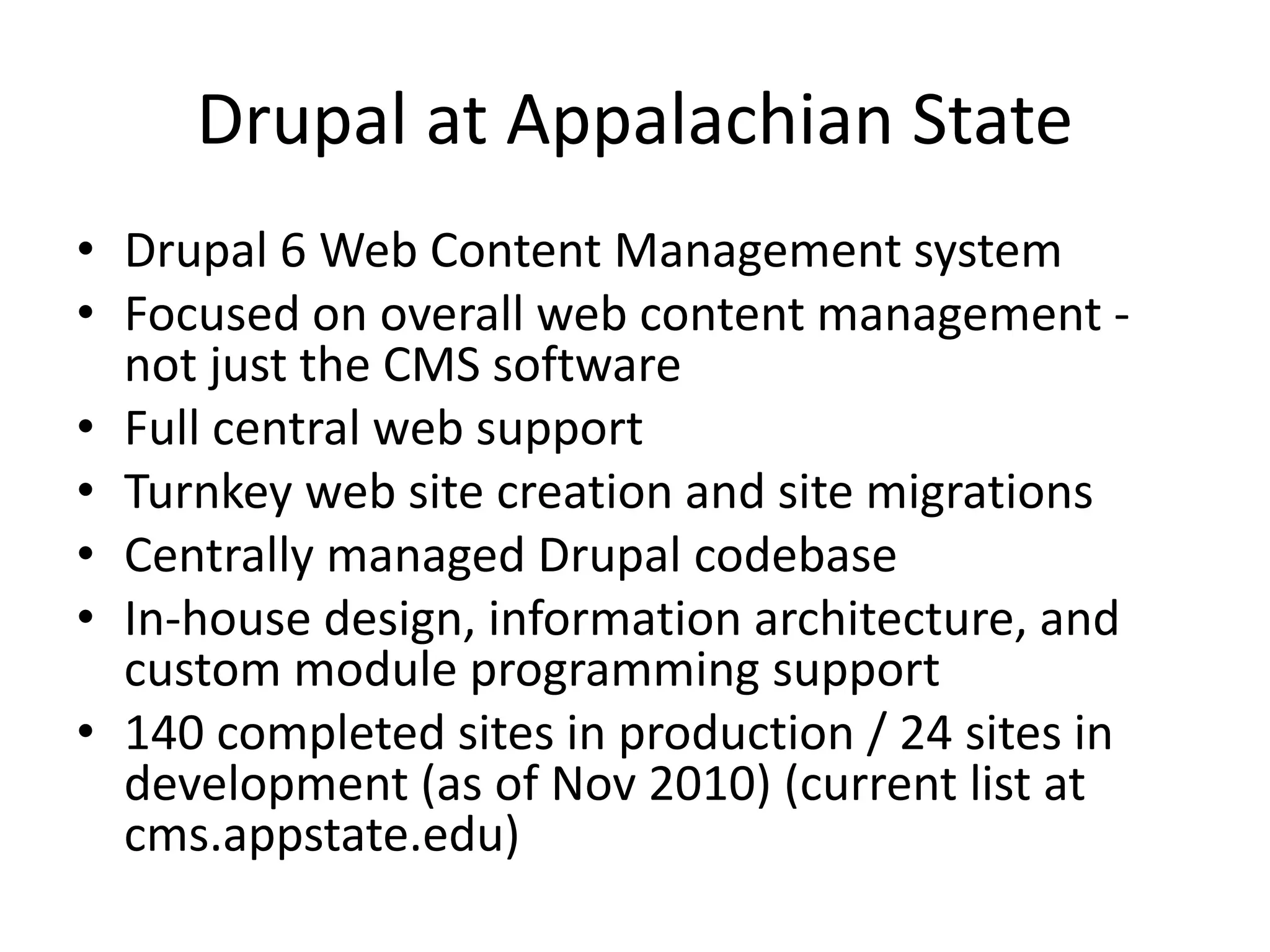 Drupal at Appalachian State
• Drupal 6 Web Content Management system
• Focused on overall web content management -
not just the CMS software
• Full central web support
• Turnkey web site creation and site migrations
• Centrally managed Drupal codebase
• In-house design, information architecture, and
custom module programming support
• 140 completed sites in production / 24 sites in
development (as of Nov 2010) (current list at
cms.appstate.edu)
 