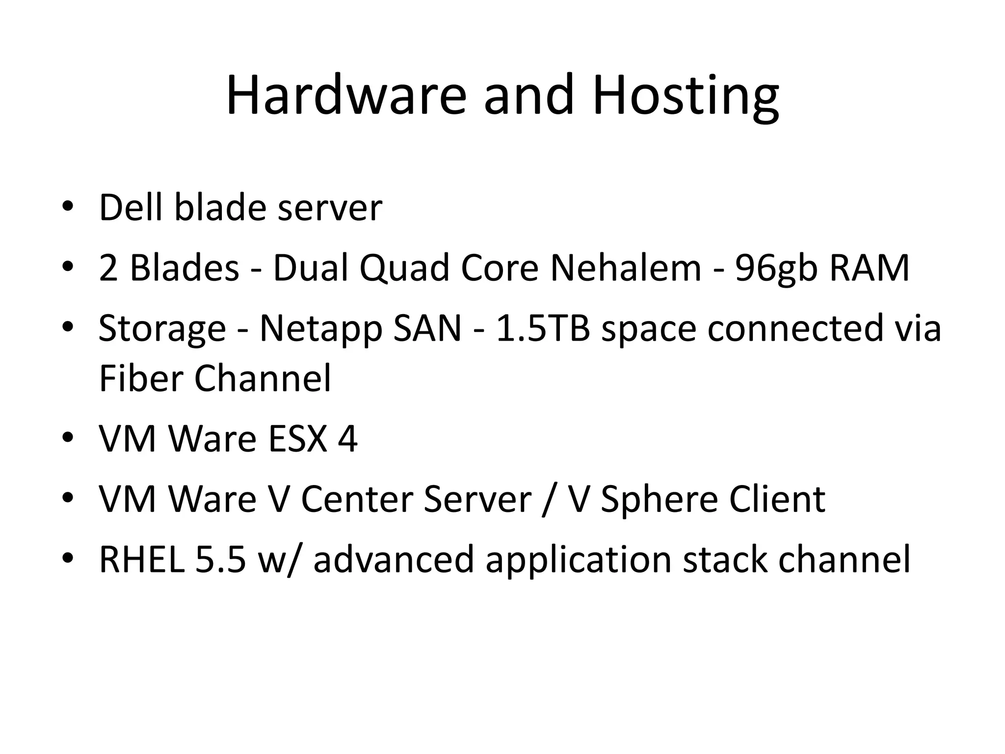 Hardware and Hosting
• Dell blade server
• 2 Blades - Dual Quad Core Nehalem - 96gb RAM
• Storage - Netapp SAN - 1.5TB space connected via
Fiber Channel
• VM Ware ESX 4
• VM Ware V Center Server / V Sphere Client
• RHEL 5.5 w/ advanced application stack channel
 