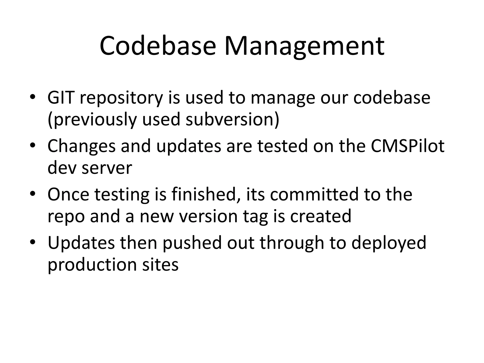 Codebase Management
• GIT repository is used to manage our codebase
(previously used subversion)
• Changes and updates are tested on the CMSPilot
dev server
• Once testing is finished, its committed to the
repo and a new version tag is created
• Updates then pushed out through to deployed
production sites
 