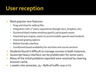 

Most popular new features:
 Drag and drop for adding files
 Integration with 3rd party repositories (Google docs, Dropbox, etc)
 Quickmail block makes emailing specific participants easier
 Improved quiz engine, easier to accommodate special need students

 Improved grading options
 Mobile friendly interface
 Conditional based availability for activities and course sections

Students found it difficult to manage courses in both instances.
Javascript heavy interface can be problematic for some users.
Many of the initial problems reported were resolved by clearing
browser cache.
 2 weeks into semester, 75 – 80% of traffic was in V2




 