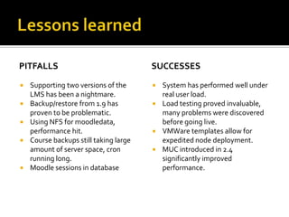 PITFALLS








Supporting two versions of the
LMS has been a nightmare.
Backup/restore from 1.9 has
proven to be problematic.
Using NFS for moodledata,
performance hit.
Course backups still taking large
amount of server space, cron
running long.
Moodle sessions in database

SUCCESSES
System has performed well under
real user load.
 Load testing proved invaluable,
many problems were discovered
before going live.
 VMWare templates allow for
expedited node deployment.
 MUC introduced in 2.4
significantly improved
performance.


 