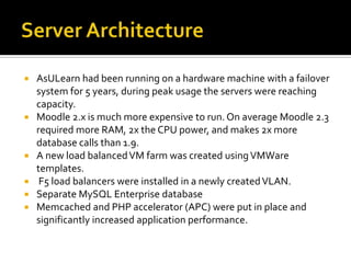 








AsULearn had been running on a hardware machine with a failover
system for 5 years, during peak usage the servers were reaching
capacity.
Moodle 2.x is much more expensive to run. On average Moodle 2.3
required more RAM, 2x the CPU power, and makes 2x more
database calls than 1.9.
A new load balanced VM farm was created using VMWare
templates.
F5 load balancers were installed in a newly created VLAN.
Separate MySQL Enterprise database
Memcached and PHP accelerator (APC) were put in place and
significantly increased application performance.

 