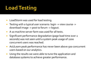 







LoadStorm was used for load testing.
Testing with a typical user scenario: login -> view course ->
download image -> post to forum -> logout.
A 10 machine server farm was used for all tests.
Significant performance degradation (page load time over 2
seconds) was not seen until a system peak usage of 2200
concurrent users was reached.
AsULearn peak performance has never been above 500 concurrent
users based on our analytics.
Using the results we were able to tune the application and
database systems to achieve greater performance.

 