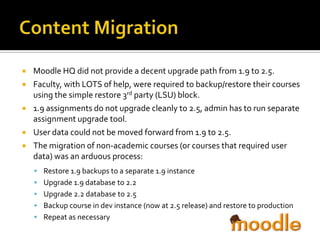 






Moodle HQ did not provide a decent upgrade path from 1.9 to 2.5.
Faculty, with LOTS of help, were required to backup/restore their courses
using the simple restore 3rd party (LSU) block.
1.9 assignments do not upgrade cleanly to 2.5, admin has to run separate
assignment upgrade tool.
User data could not be moved forward from 1.9 to 2.5.
The migration of non-academic courses (or courses that required user
data) was an arduous process:
 Restore 1.9 backups to a separate 1.9 instance
 Upgrade 1.9 database to 2.2
 Upgrade 2.2 database to 2.5
 Backup course in dev instance (now at 2.5 release) and restore to production
 Repeat as necessary

 