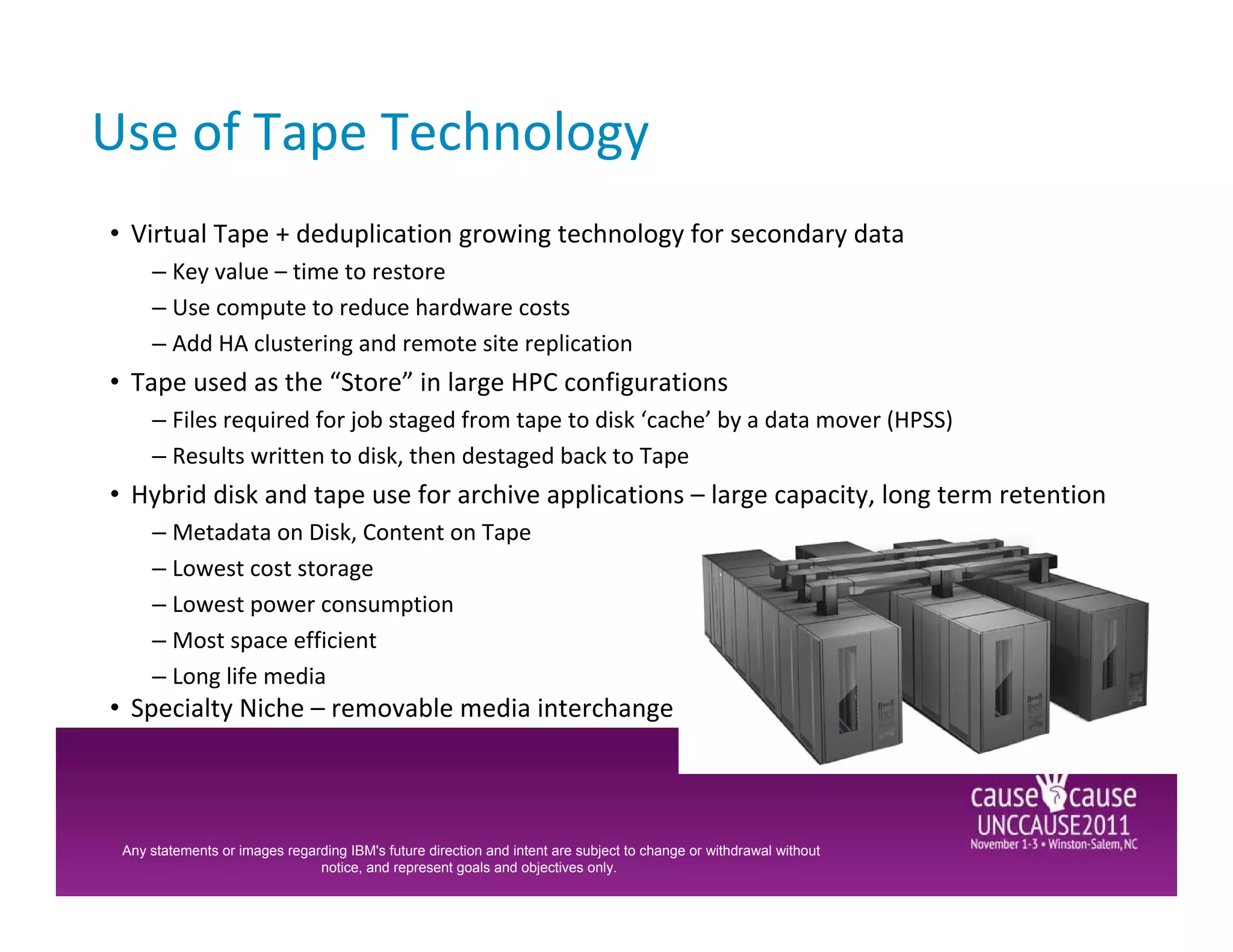 Use of Tape Technology
• Virtual Tape + deduplication growing technology for secondary data
     – Key value – time to restore
     – Use compute to reduce hardware costs
     – Add HA clustering and remote site replication
• Tape used as the “Store” in large HPC configurations
     – Files required for job staged from tape to disk ‘cache’ by a data mover (HPSS)
     – Results written to disk, then destaged back to Tape
• Hybrid disk and tape use for archive applications – large capacity, long term retention
     – Metadata on Disk, Content on Tape
     – Lowest cost storage
     – Lowest power consumption
     – Most space efficient
     – Long life media
• Specialty Niche – removable media interchange



 Any statements or images regarding IBM's future direction and intent are subject to change or withdrawal without
                               notice, and represent goals and objectives only.
 
