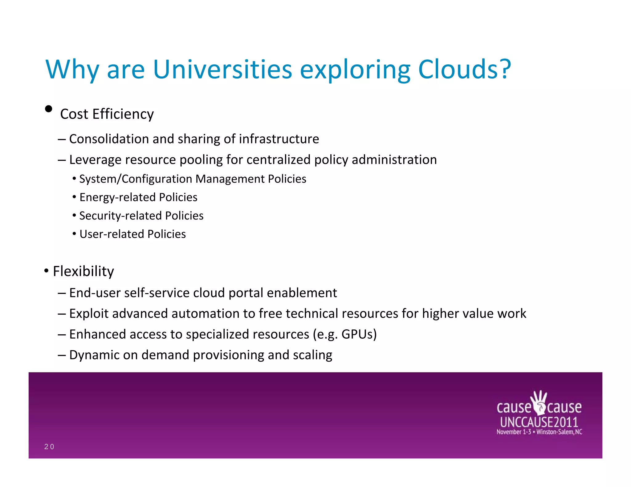 Why are Universities exploring Clouds?
• Cost Efficiency
     – Consolidation and sharing of infrastructure
     – Leverage resource pooling for centralized policy administration
       • System/Configuration Management Policies
       • Energy-related Policies
       • Security-related Policies
       • User-related Policies

• Flexibility
     – End-user self-service cloud portal enablement
     – Exploit advanced automation to free technical resources for higher value work
     – Enhanced access to specialized resources (e.g. GPUs)
     – Dynamic on demand provisioning and scaling




20
 