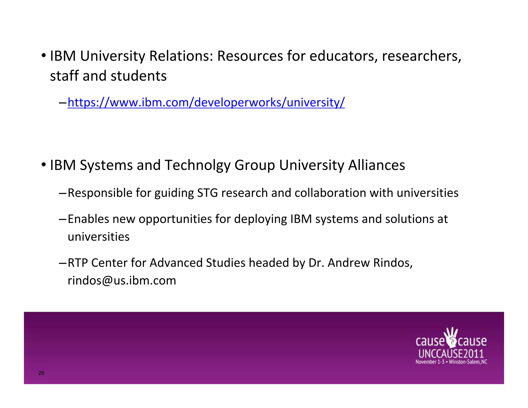 • IBM University Relations: Resources for educators, researchers,
University Relations (UR) and STG
  staff and students
University Alliances
 –https://www.ibm.com/developerworks/university/



• IBM Systems and Technolgy Group University Alliances
     –Responsible for guiding STG research and collaboration with universities
     –Enables new opportunities for deploying IBM systems and solutions at
      universities
     –RTP Center for Advanced Studies headed by Dr. Andrew Rindos,
      rindos@us.ibm.com




26
 