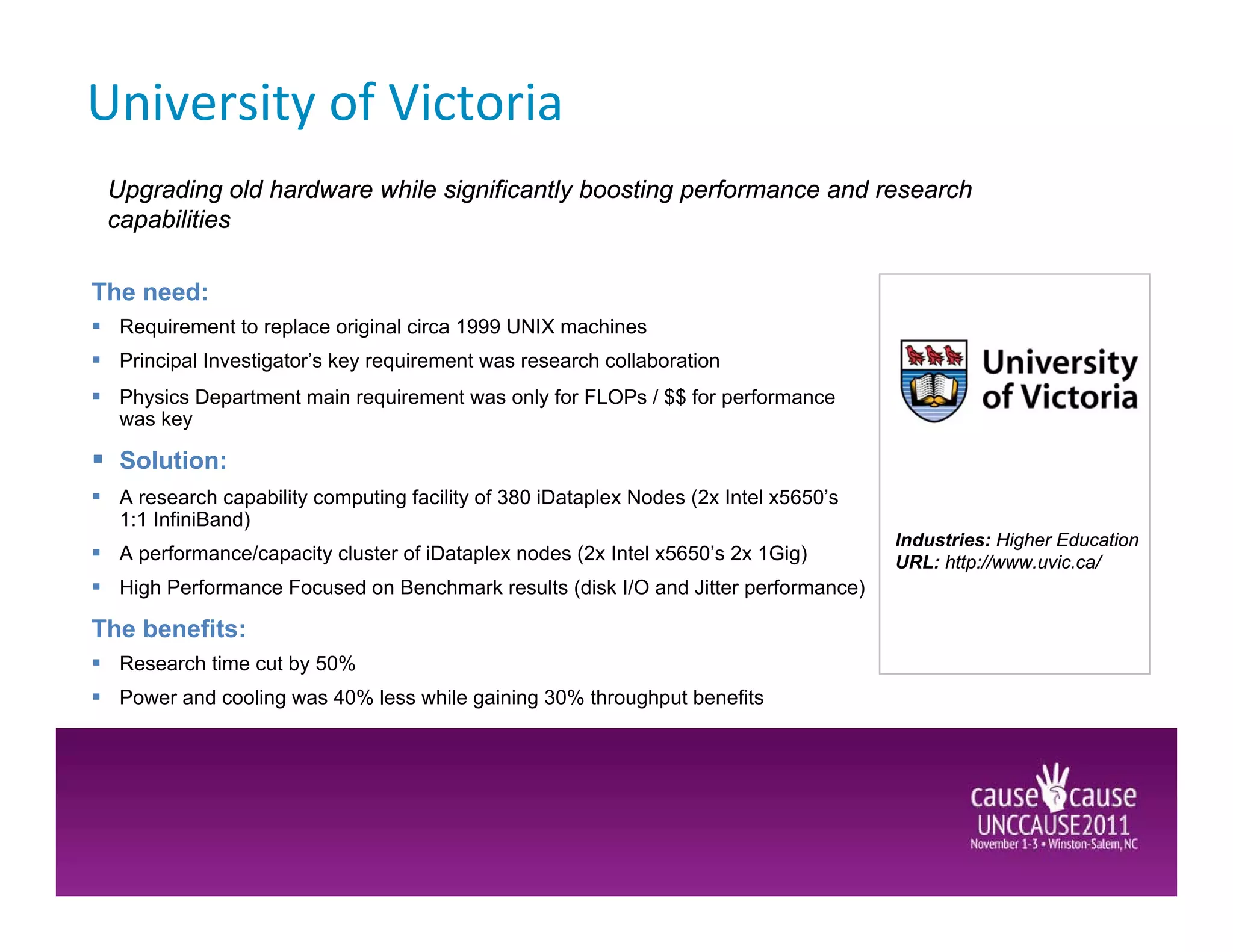 University of Victoria
 Upgrading old hardware while significantly boosting performance and research
 capabilities

The need:
  Requirement to replace original circa 1999 UNIX machines
  Principal Investigator’s key requirement was research collaboration
  Physics Department main requirement was only for FLOPs / $$ for performance
  was key

  Solution:
  A research capability computing facility of 380 iDataplex Nodes (2x Intel x5650’s
  1:1 InfiniBand)
                                                                                      Industries: Higher Education
  A performance/capacity cluster of iDataplex nodes (2x Intel x5650’s 2x 1Gig)        URL: http://www.uvic.ca/
  High Performance Focused on Benchmark results (disk I/O and Jitter performance)

The benefits:
  Research time cut by 50%
  Power and cooling was 40% less while gaining 30% throughput benefits
 