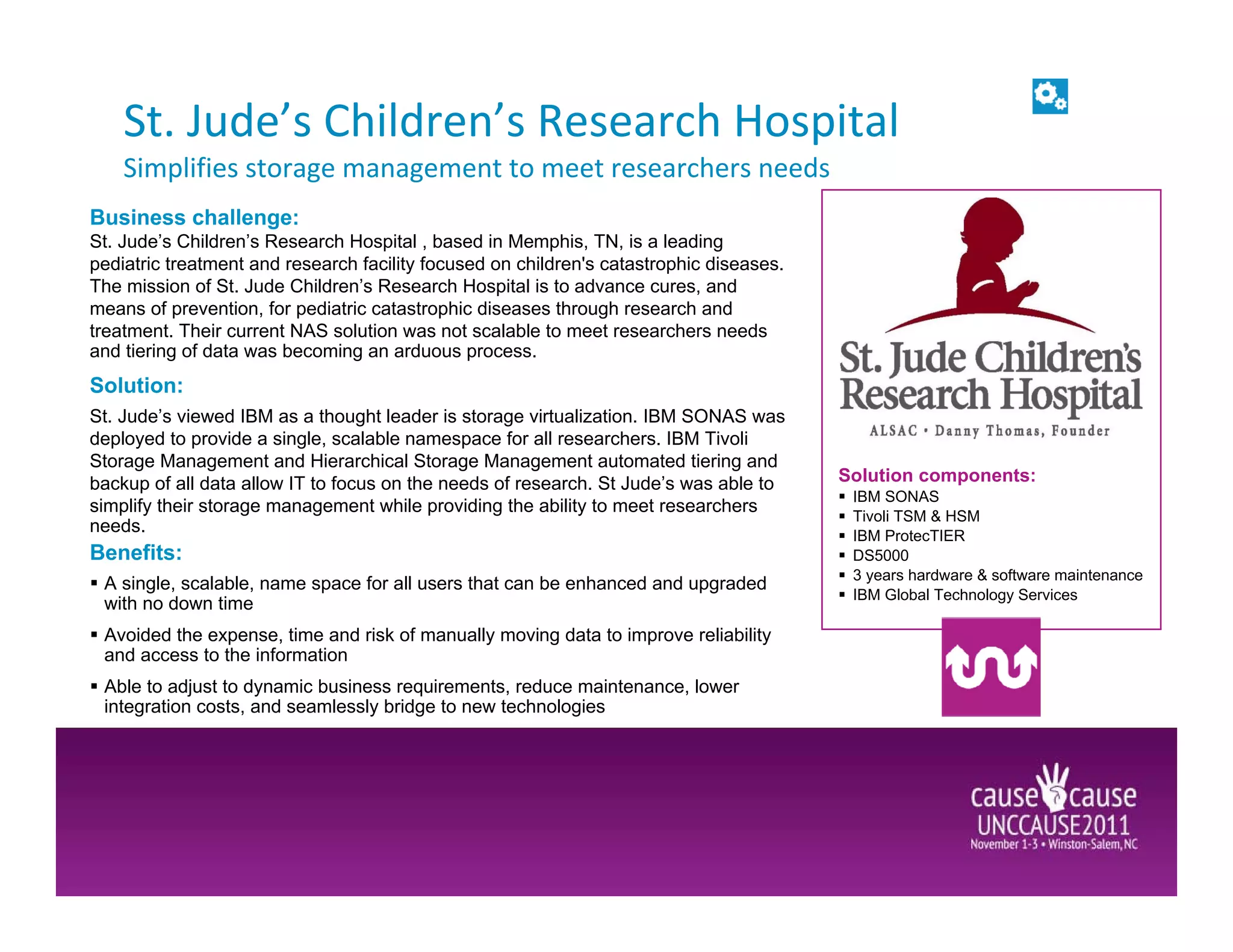 St. Jude’s Children’s Research Hospital
    Simplifies storage management to meet researchers needs
Business challenge:
St. Jude’s Children’s Research Hospital , based in Memphis, TN, is a leading
pediatric treatment and research facility focused on children's catastrophic diseases.
The mission of St. Jude Children’s Research Hospital is to advance cures, and
means of prevention, for pediatric catastrophic diseases through research and
treatment. Their current NAS solution was not scalable to meet researchers needs
and tiering of data was becoming an arduous process.
Solution:
St. Jude’s viewed IBM as a thought leader is storage virtualization. IBM SONAS was
deployed to provide a single, scalable namespace for all researchers. IBM Tivoli
Storage Management and Hierarchical Storage Management automated tiering and
backup of all data allow IT to focus on the needs of research. St Jude’s was able to     Solution components:
                                                                                          IBM SONAS
simplify their storage management while providing the ability to meet researchers
                                                                                          Tivoli TSM & HSM
needs.                                                                                    IBM ProtecTIER
Benefits:                                                                                 DS5000
                                                                                          3 years hardware & software maintenance
 A single, scalable, name space for all users that can be enhanced and upgraded
                                                                                          IBM Global Technology Services
 with no down time
 Avoided the expense, time and risk of manually moving data to improve reliability
 and access to the information
 Able to adjust to dynamic business requirements, reduce maintenance, lower
 integration costs, and seamlessly bridge to new technologies
 