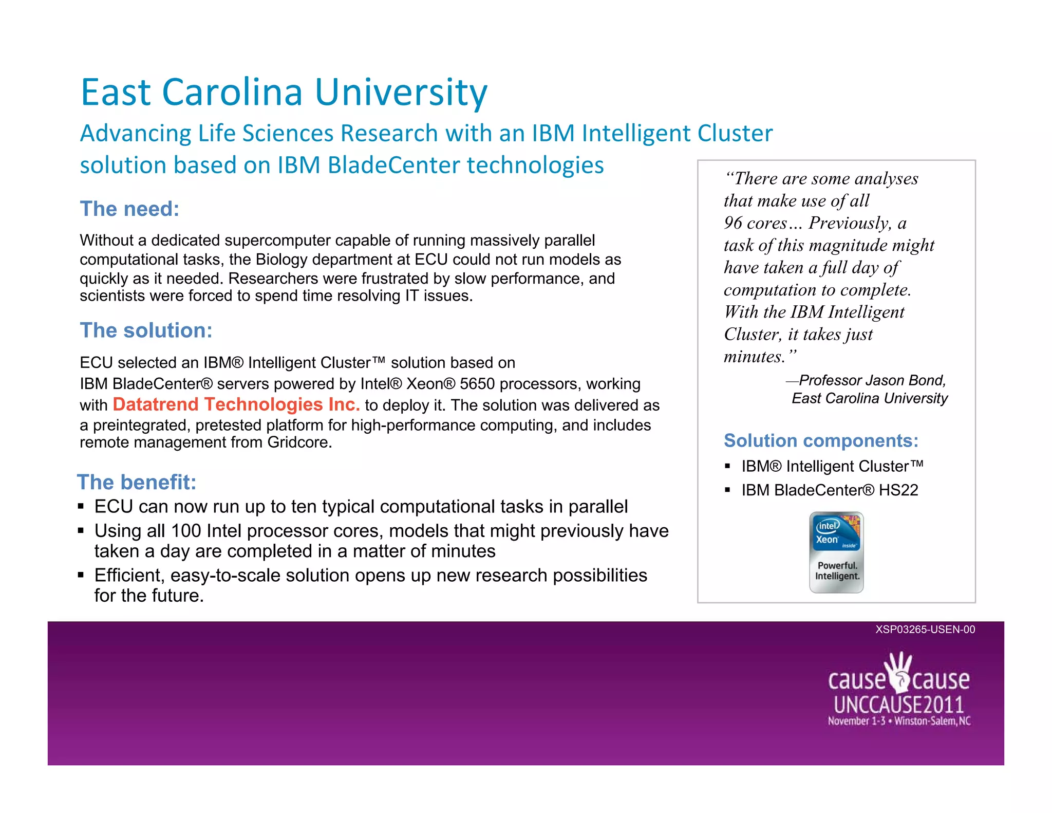 East Carolina University
Advancing Life Sciences Research with an IBM Intelligent Cluster
solution based on IBM BladeCenter technologies             “There are some analyses
                                                                                   that make use of all
The need:
                                                                                   96 cores… Previously, a
Without a dedicated supercomputer capable of running massively parallel            task of this magnitude might
computational tasks, the Biology department at ECU could not run models as
                                                                                   have taken a full day of
quickly as it needed. Researchers were frustrated by slow performance, and
scientists were forced to spend time resolving IT issues.                          computation to complete.
                                                                                   With the IBM Intelligent
The solution:                                                                      Cluster, it takes just
ECU selected an IBM® Intelligent Cluster™ solution based on                        minutes.”
IBM BladeCenter® servers powered by Intel® Xeon® 5650 processors, working                  —Professor Jason Bond,
                                                                                           East Carolina University
with Datatrend Technologies Inc. to deploy it. The solution was delivered as
a preintegrated, pretested platform for high-performance computing, and includes
remote management from Gridcore.                                                   Solution components:
                                                                                     IBM® Intelligent Cluster™
The benefit:                                                                         IBM BladeCenter® HS22
  ECU can now run up to ten typical computational tasks in parallel
  Using all 100 Intel processor cores, models that might previously have
  taken a day are completed in a matter of minutes
  Efficient, easy-to-scale solution opens up new research possibilities
  for the future.
                                                                                                        XSP03265-USEN-00
 