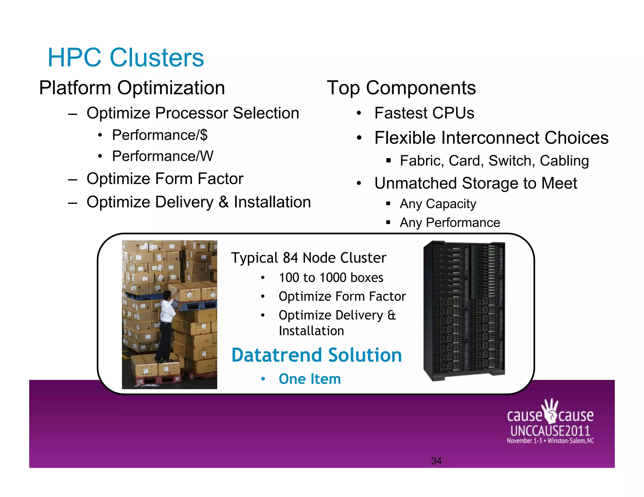 HPC Clusters
Platform Optimization                   Top Components
   – Optimize Processor Selection            • Fastest CPUs
       • Performance/$                       • Flexible Interconnect Choices
       • Performance/W                             Fabric, Card, Switch, Cabling
   – Optimize Form Factor                    • Unmatched Storage to Meet
   – Optimize Delivery & Installation              Any Capacity
                                                   Any Performance

                         Typical 84 Node Cluster
                             •   100 to 1000 boxes
                             •   Optimize Form Factor
                             •   Optimize Delivery &
                                 Installation

                         Datatrend Solution
                             • One Item




                                                        34
 