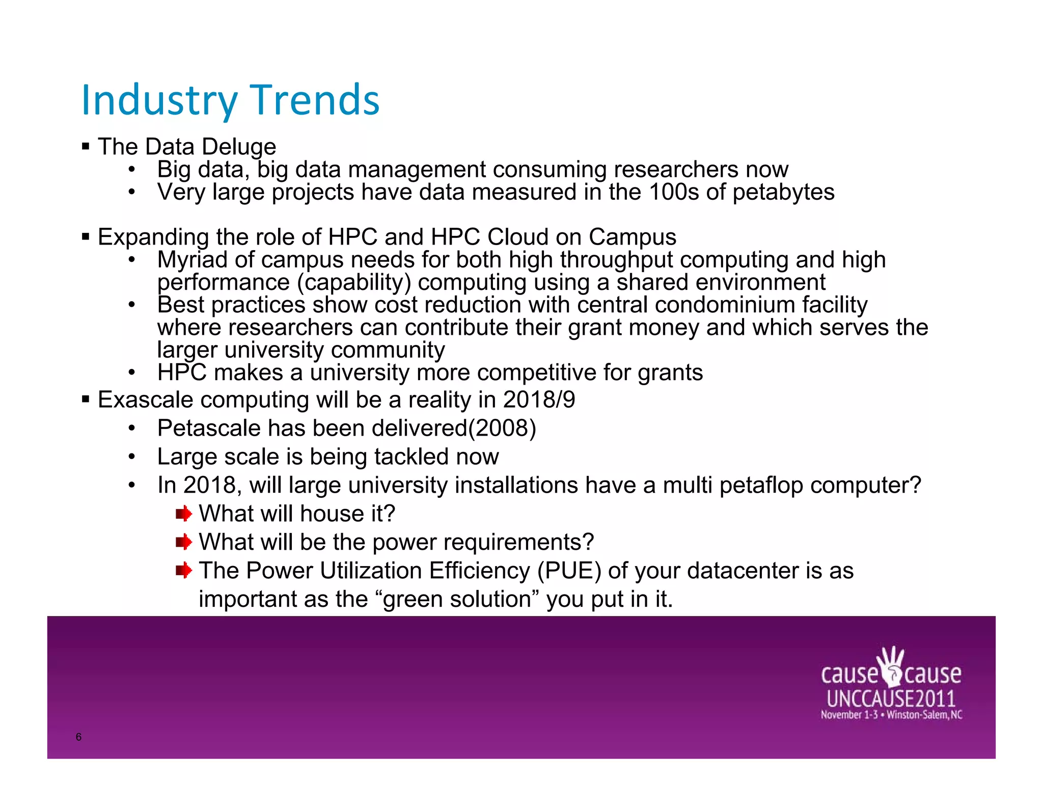Industry Trends
    The Data Deluge
      • Big data, big data management consuming researchers now
      • Very large projects have data measured in the 100s of petabytes
    Expanding the role of HPC and HPC Cloud on Campus
      • Myriad of campus needs for both high throughput computing and high
         performance (capability) computing using a shared environment
      • Best practices show cost reduction with central condominium facility
         where researchers can contribute their grant money and which serves the
         larger university community
      • HPC makes a university more competitive for grants
    Exascale computing will be a reality in 2018/9
      • Petascale has been delivered(2008)
      • Large scale is being tackled now
      • In 2018, will large university installations have a multi petaflop computer?
             What will house it?
             What will be the power requirements?
             The Power Utilization Efficiency (PUE) of your datacenter is as
             important as the “green solution” you put in it.




6
 