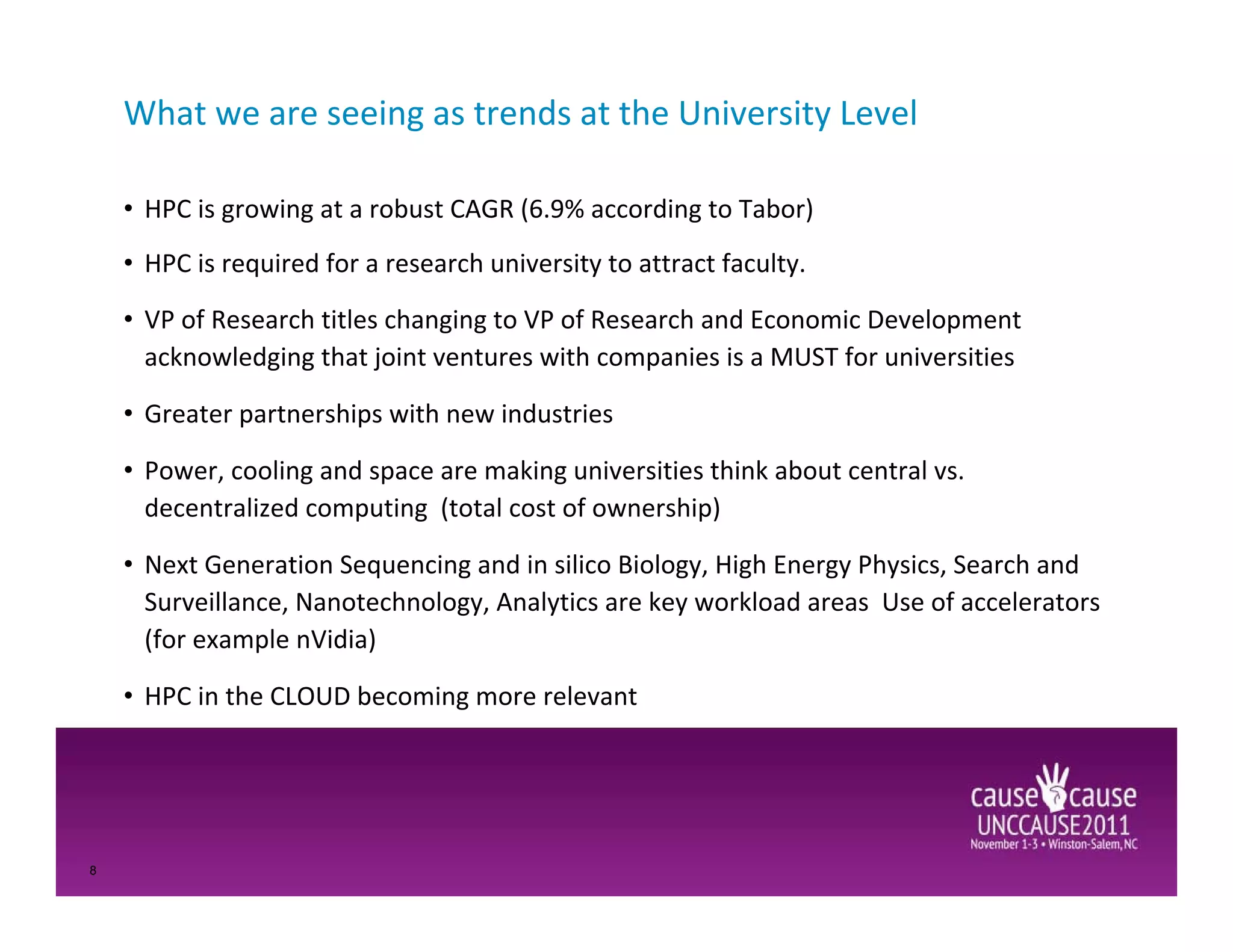 What we are seeing as trends at the University Level

    • HPC is growing at a robust CAGR (6.9% according to Tabor)
    • HPC is required for a research university to attract faculty.

    • VP of Research titles changing to VP of Research and Economic Development
      acknowledging that joint ventures with companies is a MUST for universities

    • Greater partnerships with new industries

    • Power, cooling and space are making universities think about central vs.
      decentralized computing (total cost of ownership)

    • Next Generation Sequencing and in silico Biology, High Energy Physics, Search and
      Surveillance, Nanotechnology, Analytics are key workload areas Use of accelerators
      (for example nVidia)

    • HPC in the CLOUD becoming more relevant




8
 