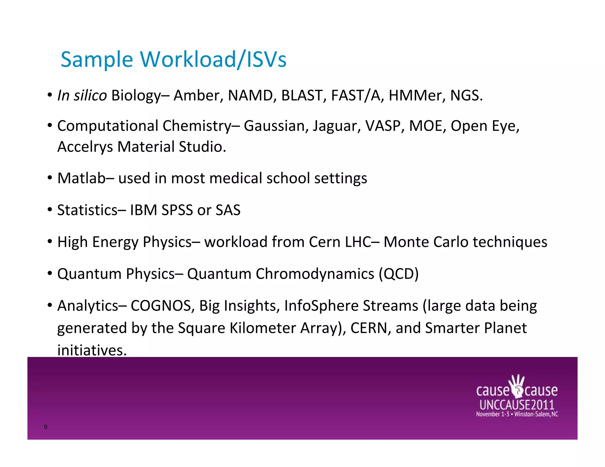 Sample Workload/ISVs
• In silico Biology– Amber, NAMD, BLAST, FAST/A, HMMer, NGS.
• Computational Chemistry– Gaussian, Jaguar, VASP, MOE, Open Eye,
  Accelrys Material Studio.
• Matlab– used in most medical school settings
• Statistics– IBM SPSS or SAS
• High Energy Physics– workload from Cern LHC– Monte Carlo techniques
• Quantum Physics– Quantum Chromodynamics (QCD)
• Analytics– COGNOS, Big Insights, InfoSphere Streams (large data being
  generated by the Square Kilometer Array), CERN, and Smarter Planet
  initiatives.



9
 