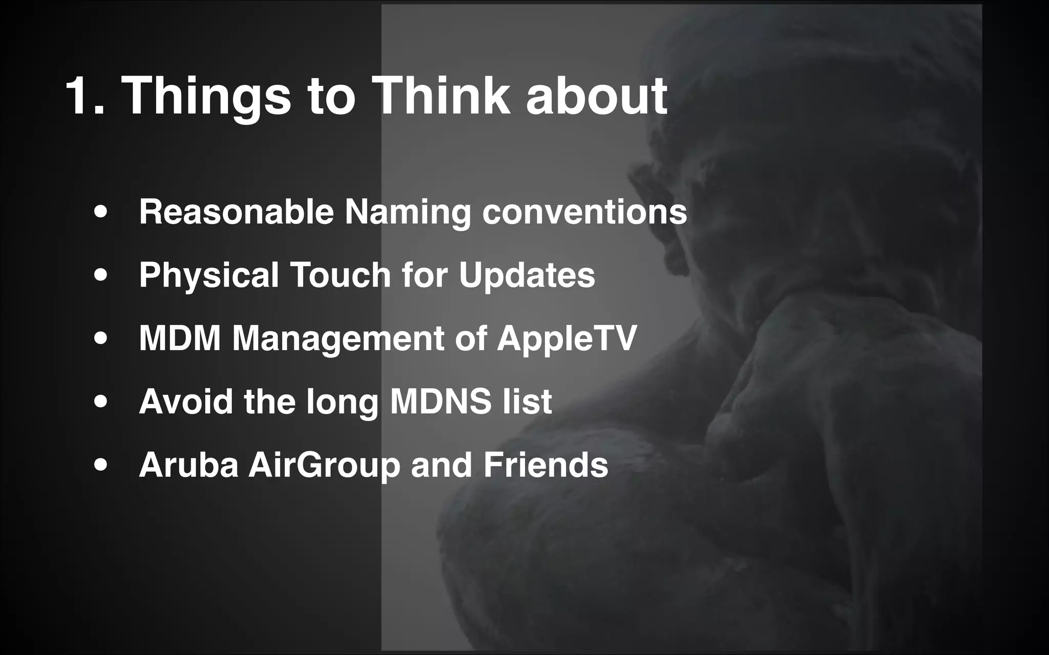 1. Things to Think about
•
•
•
•
•
Reasonable Naming conventions!
Physical Touch for Updates!
MDM Management of AppleTV!
Avoid the long MDNS list!
Aruba AirGroup and Friends