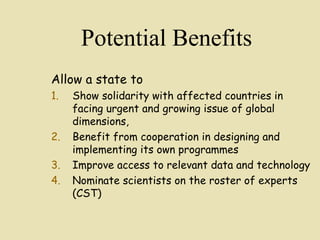 Potential Benefits
Allow a state to
1. Show solidarity with affected countries in
facing urgent and growing issue of global
dimensions,
2. Benefit from cooperation in designing and
implementing its own programmes
3. Improve access to relevant data and technology
4. Nominate scientists on the roster of experts
(CST)
 