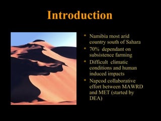 Introduction
 Namibia most arid
country south of Sahara
 70% dependant on
subsistence farming
 Difficult climatic
conditions and human
induced impacts
 Napcod collaborative
effort between MAWRD
and MET (started by
DEA)
 