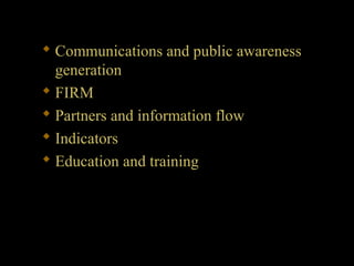  Communications and public awareness
generation
 FIRM
 Partners and information flow
 Indicators
 Education and training
 