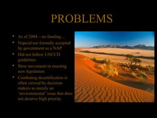 PROBLEMS
 As of 2004 – no funding…
 Napcod not formally accepted
by government as a NAP
 Did not follow UNCCD
guidelines
 Slow movement in enacting
new legislation
 Combating desertification is
often viewed by decision-
makers as merely an
‘environmental’ issue that does
not deserve high priority
 