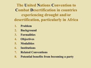 The United Nations Convention to
Combat Desertification in countries
experiencing drought and/or
desertification, particularly in Africa
1. Problem
2. Background
3. Formalities
4. Objectives
5. Modalities
6. Institutions
7. Related Conventions
8. Potential benefits from becoming a party
 