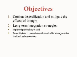 Objectives
1. Combat desertification and mitigate the
effects of drought
2. Long-term integration strategies
 Improved productivity of land
 Rehabilitation, conservation and sustainable management of
land and water resources
 