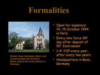 Formalities
 Open for signature
14- 15 October 1994
in Paris
 Entry into force 90th
day after deposit of
50th
Instrument
 1-4th
COP every year,
after every two years
 Headquarters in Bonn,
Germany
Historic Haus Carstanjen, Bonn, and
its park located near the River
Rhine. Seat of the United Nations in
Germany.
 
