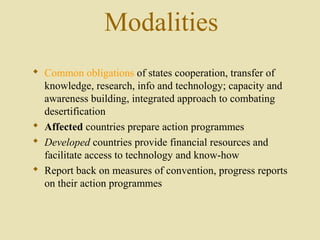 Modalities
 Common obligations of states cooperation, transfer of
knowledge, research, info and technology; capacity and
awareness building, integrated approach to combating
desertification
 Affected countries prepare action programmes
 Developed countries provide financial resources and
facilitate access to technology and know-how
 Report back on measures of convention, progress reports
on their action programmes
 