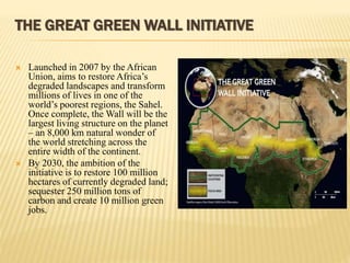 THE GREAT GREEN WALL INITIATIVE
 Launched in 2007 by the African
Union, aims to restore Africa’s
degraded landscapes and transform
millions of lives in one of the
world’s poorest regions, the Sahel.
Once complete, the Wall will be the
largest living structure on the planet
– an 8,000 km natural wonder of
the world stretching across the
entire width of the continent.
 By 2030, the ambition of the
initiative is to restore 100 million
hectares of currently degraded land;
sequester 250 million tons of
carbon and create 10 million green
jobs.
 