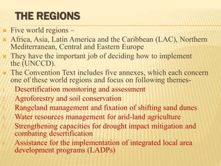 THE REGIONS
 Five world regions –
 Africa, Asia, Latin America and the Caribbean (LAC), Northern
Mediterranean, Central and Eastern Europe
 They have the important job of deciding how to implement
the (UNCCD).
 The Convention Text includes five annexes, which each concern
one of these world regions and focus on following themes-
1. Desertification monitoring and assessment
2. Agroforestry and soil conservation
3. Rangeland management and fixation of shifting sand dunes
4. Water resources management for arid-land agriculture
5. Strengthening capacities for drought impact mitigation and
combating desertification
6. Assistance for the implementation of integrated local area
development programs (LADPs)
 